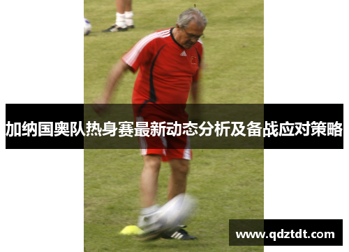 加纳国奥队热身赛最新动态分析及备战应对策略