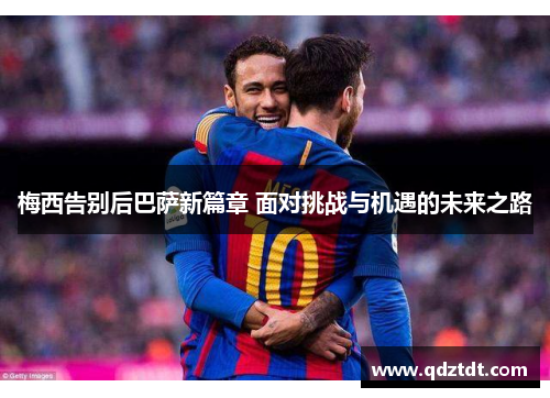 梅西告别后巴萨新篇章 面对挑战与机遇的未来之路