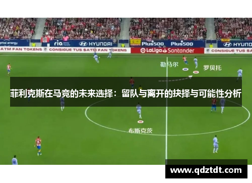 菲利克斯在马竞的未来选择:留队与离开的抉择与可能性分析 菲利克斯在马竞的未来选择:留队与离开的抉择与可能性分析